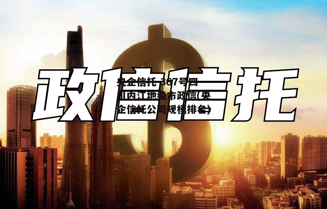 央企信托-367号四川内江地级市政信(央企信托公司规模排名)