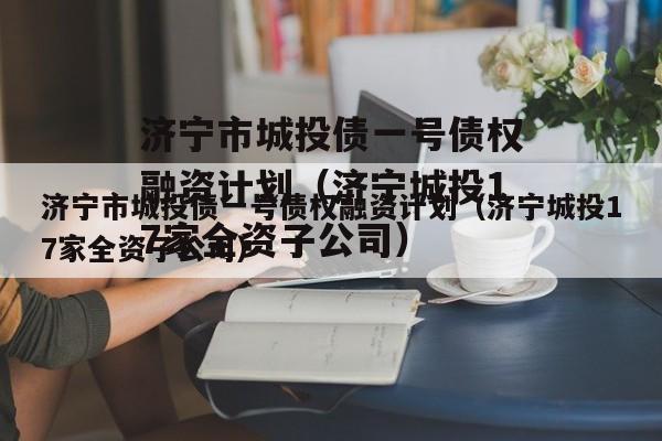 济宁市城投债一号债权融资计划（济宁城投17家全资子公司）