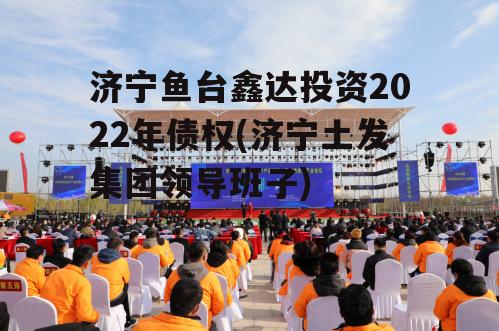 济宁鱼台鑫达投资2022年债权(济宁土发集团领导班子)