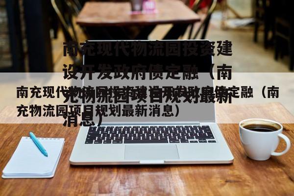 南充现代物流园投资建设开发政府债定融（南充物流园项目规划最新消息）
