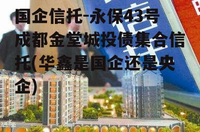 国企信托-永保43号成都金堂城投债集合信托(华鑫是国企还是央企)