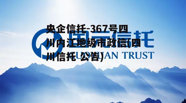 央企信托-367号四川内江地级市政信(四川信托 公告) 央企信托-367号四川内江地级市政信(四川信托 公告)